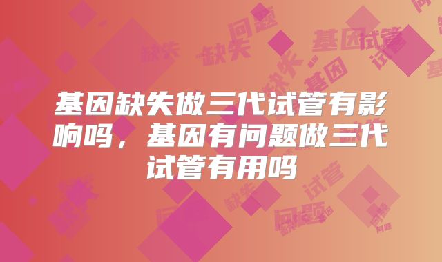 基因缺失做三代试管有影响吗，基因有问题做三代试管有用吗