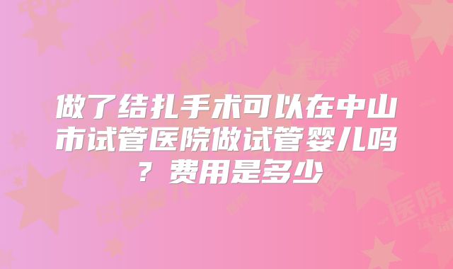 做了结扎手术可以在中山市试管医院做试管婴儿吗?费用是多少