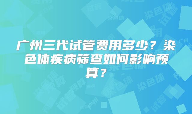广州三代试管费用多少？染色体疾病筛查如何影响预算？