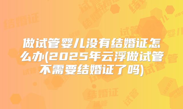 做试管婴儿没有结婚证怎么办(2025年云浮做试管不需要结婚证了吗)