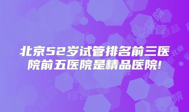 北京52岁试管排名前三医院前五医院是精品医院!