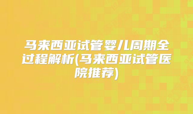 马来西亚试管婴儿周期全过程解析(马来西亚试管医院推荐)