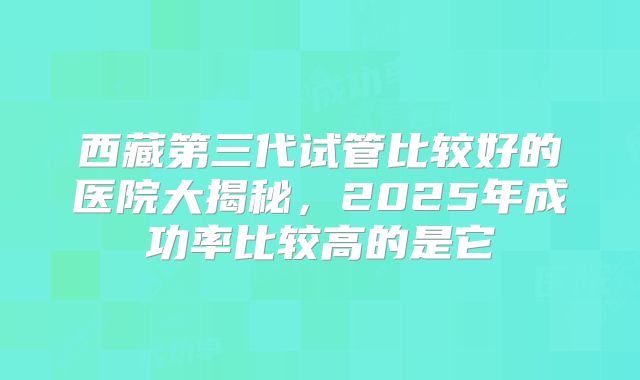 西藏第三代试管比较好的医院大揭秘,2025年成功率比较高的是它