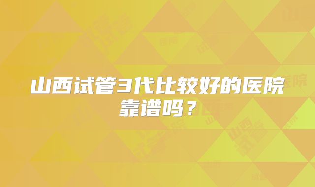 山西试管3代比较好的医院靠谱吗？