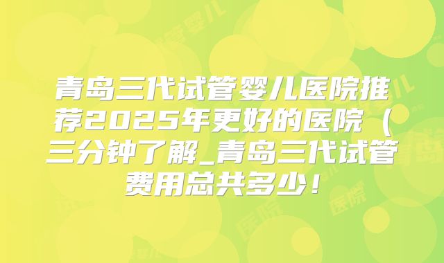 青岛三代试管婴儿医院推荐2025年更好的医院（三分钟了解_青岛三代试管费用总共多少！