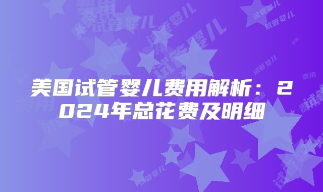 美国试管婴儿费用解析：2024年总花费及明细