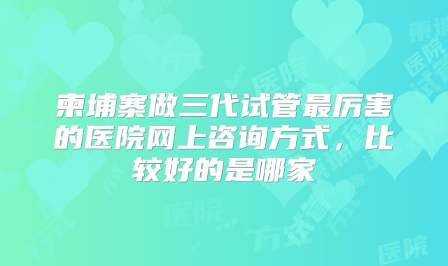 柬埔寨做三代试管最厉害的医院网上咨询方式，比较好的是哪家