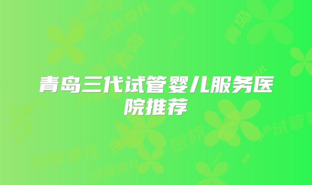 青岛三代试管婴儿服务医院推荐