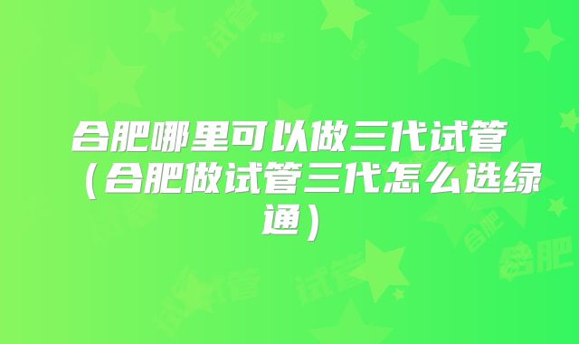 合肥哪里可以做三代试管（合肥做试管三代怎么选绿通）
