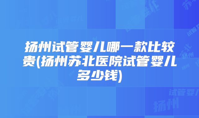 扬州试管婴儿哪一款比较贵(扬州苏北医院试管婴儿多少钱)