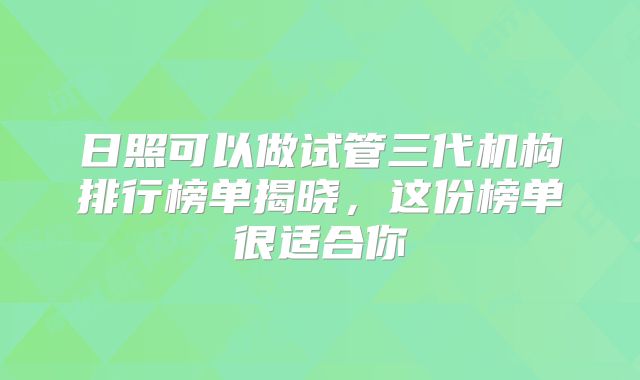 日照可以做试管三代机构排行榜单揭晓,这份榜单很适合你