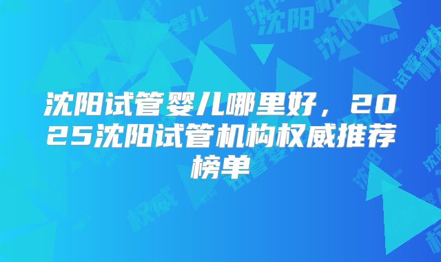 沈阳试管婴儿哪里好,2025沈阳试管机构权威推荐榜单