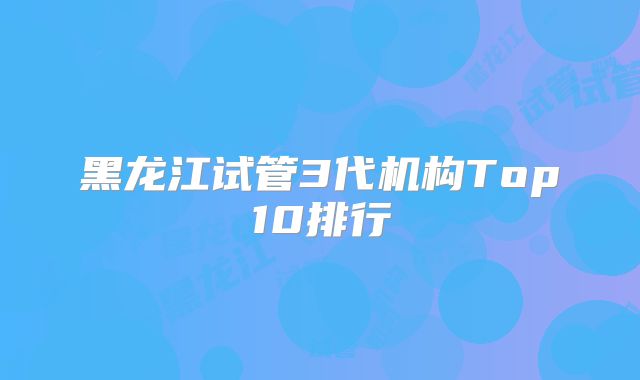 黑龙江试管3代机构Top10排行