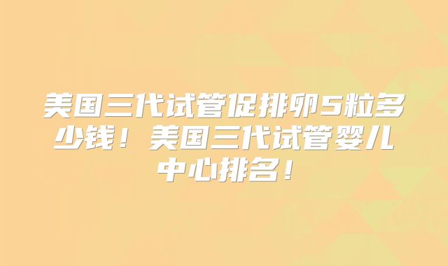 美国三代试管促排卵5粒多少钱!美国三代试管婴儿中心排名!
