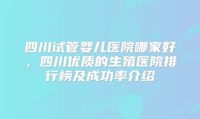 四川试管婴儿医院哪家好,四川优质的生殖医院排行榜及成功率介绍
