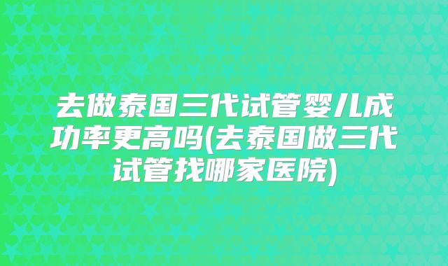 去做泰国三代试管婴儿成功率更高吗(去泰国做三代试管找哪家医院)