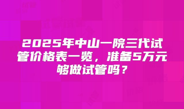 2025年中山一院三代试管价格表一览,准备5万元够做试管吗?