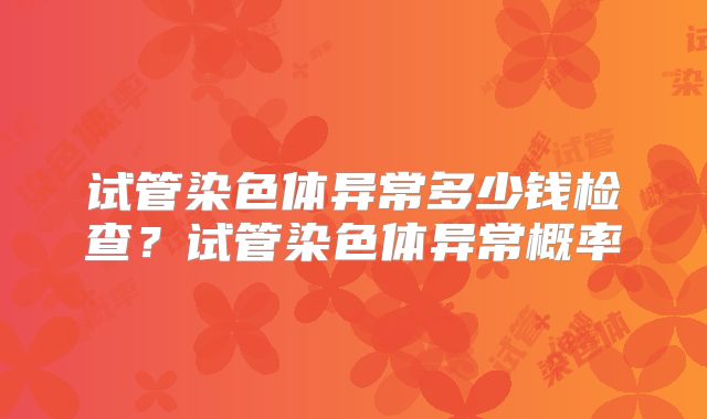 试管染色体异常多少钱检查?试管染色体异常概率