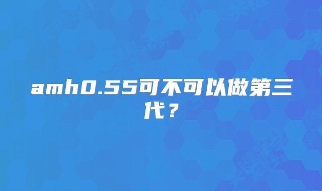 amh0.55可不可以做第三代？