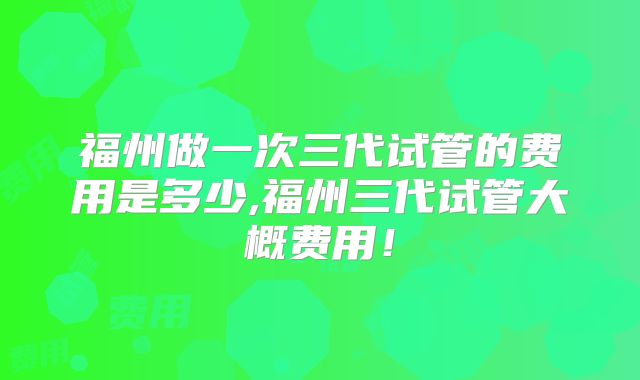 福州做一次三代试管的费用是多少,福州三代试管大概费用！