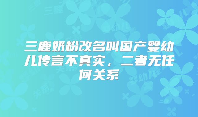 三鹿奶粉改名叫国产婴幼儿传言不真实,二者无任何关系