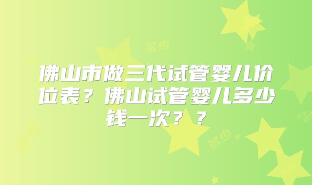 佛山市做三代试管婴儿价位表？佛山试管婴儿多少钱一次？？