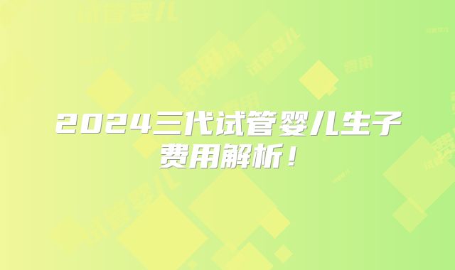 2024三代试管婴儿生子费用解析！