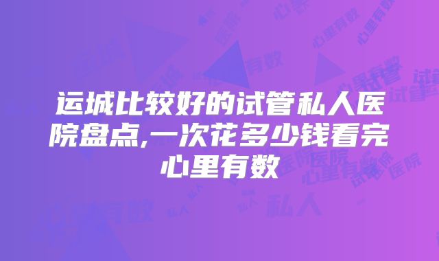 运城比较好的试管私人医院盘点,一次花多少钱看完心里有数