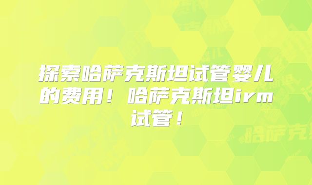探索哈萨克斯坦试管婴儿的费用!哈萨克斯坦irm试管!
