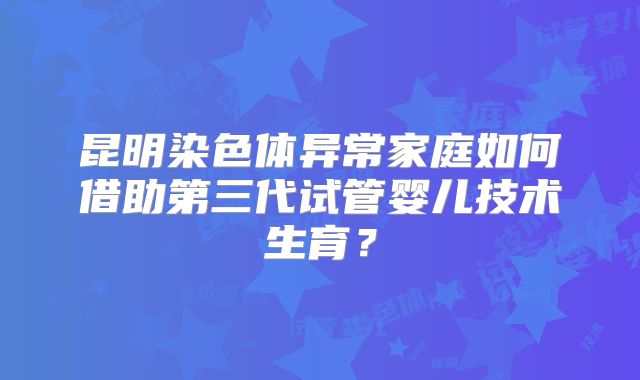 昆明染色体异常家庭如何借助第三代试管婴儿技术生育？