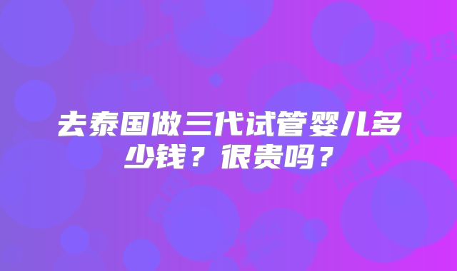 去泰国做三代试管婴儿多少钱？很贵吗？