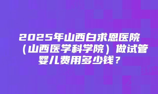2025年山西白求恩医院（山西医学科学院）做试管婴儿费用多少钱？