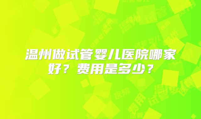 温州做试管婴儿医院哪家好?费用是多少?