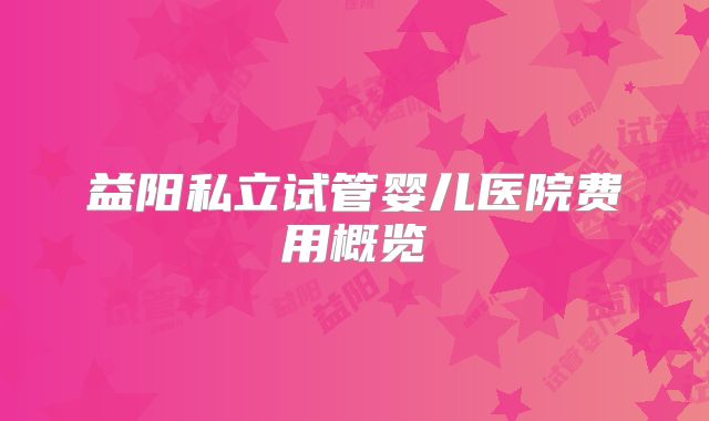 益阳私立试管婴儿医院费用概览