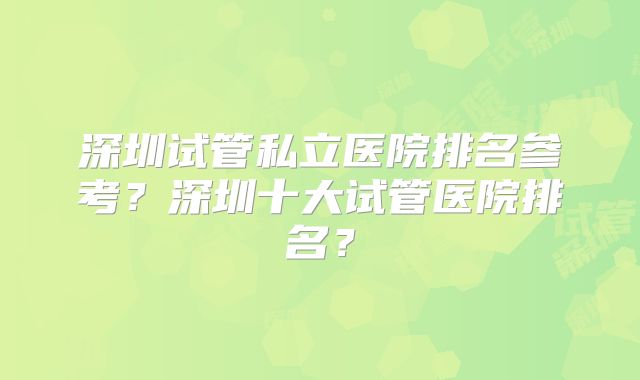 深圳试管私立医院排名参考？深圳十大试管医院排名？
