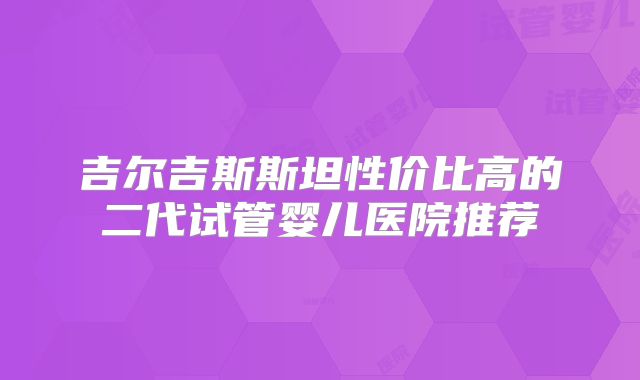 吉尔吉斯斯坦性价比高的二代试管婴儿医院推荐