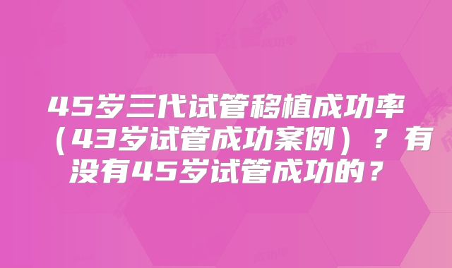 45岁三代试管移植成功率（43岁试管成功案例）？有没有45岁试管成功的？