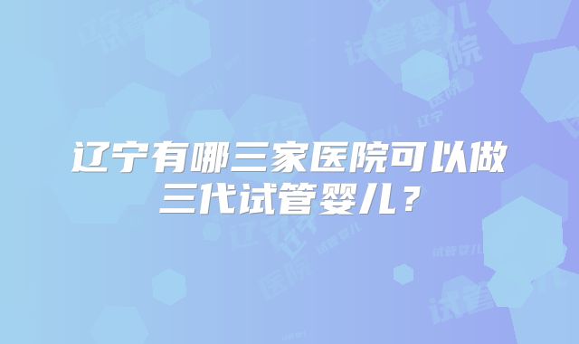 辽宁有哪三家医院可以做三代试管婴儿？