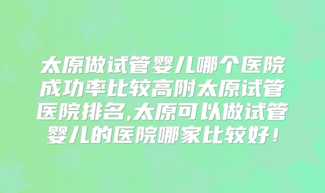 太原做试管婴儿哪个医院成功率比较高附太原试管医院排名,太原可以做试管婴儿的医院哪家比较好！