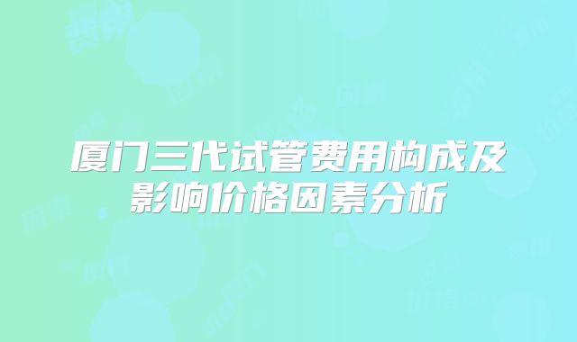 厦门三代试管费用构成及影响价格因素分析