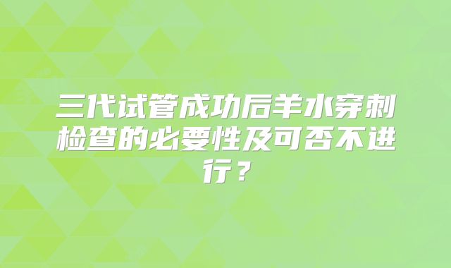 三代试管成功后羊水穿刺检查的必要性及可否不进行？