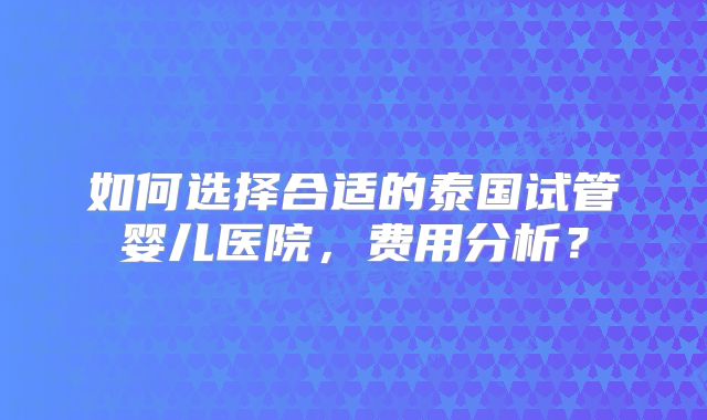 如何选择合适的泰国试管婴儿医院，费用分析？