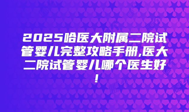 2025哈医大附属二院试管婴儿完整攻略手册,医大二院试管婴儿哪个医生好！