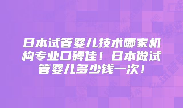 日本试管婴儿技术哪家机构专业口碑佳！日本做试管婴儿多少钱一次！