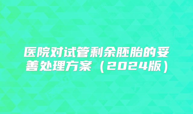 医院对试管剩余胚胎的妥善处理方案（2024版）