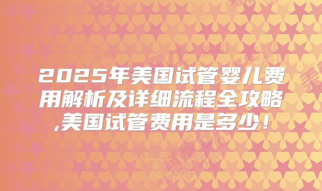 2025年美国试管婴儿费用解析及详细流程全攻略,美国试管费用是多少!