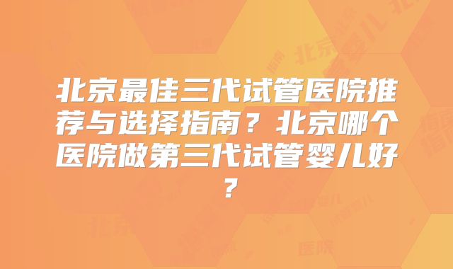 北京最佳三代试管医院推荐与选择指南？北京哪个医院做第三代试管婴儿好？