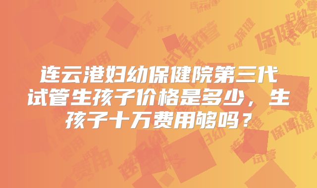 连云港妇幼保健院第三代试管生孩子价格是多少，生孩子十万费用够吗？