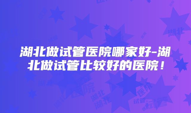 湖北做试管医院哪家好-湖北做试管比较好的医院！