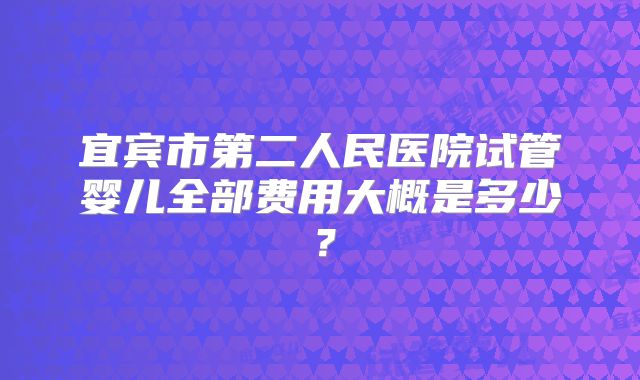 宜宾市第二人民医院试管婴儿全部费用大概是多少？